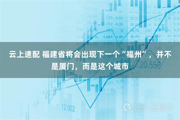 云上速配 福建省将会出现下一个“福州”，并不是厦门，而是这个城市
