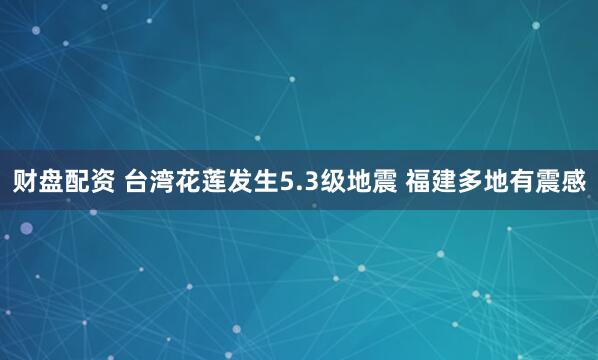 财盘配资 台湾花莲发生5.3级地震 福建多地有震感