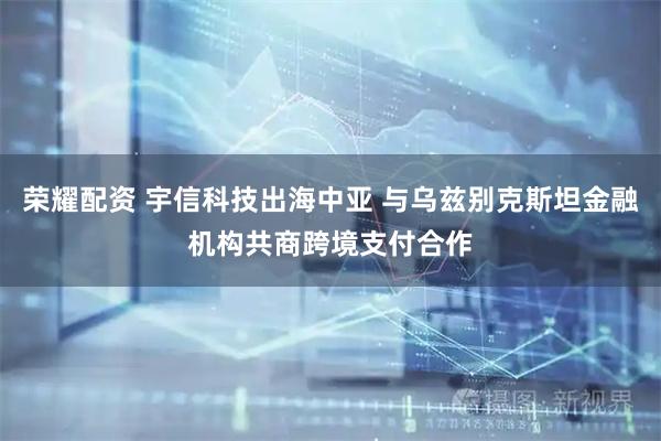 荣耀配资 宇信科技出海中亚 与乌兹别克斯坦金融机构共商跨境支付合作
