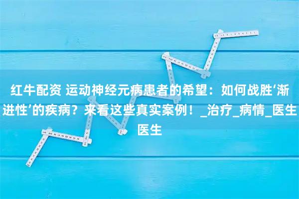 红牛配资 运动神经元病患者的希望：如何战胜‘渐进性’的疾病？来看这些真实案例！_治疗_病情_医生