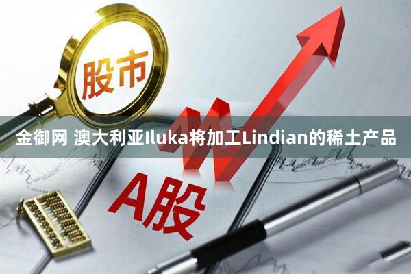 金御网 澳大利亚Iluka将加工Lindian的稀土产品