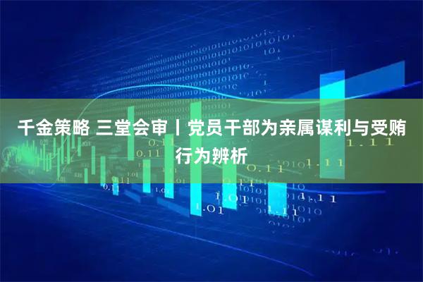 千金策略 三堂会审丨党员干部为亲属谋利与受贿行为辨析
