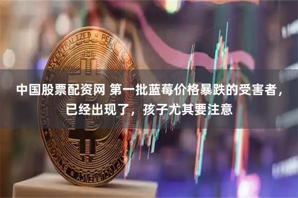 中国股票配资网 第一批蓝莓价格暴跌的受害者，已经出现了，孩子尤其要注意