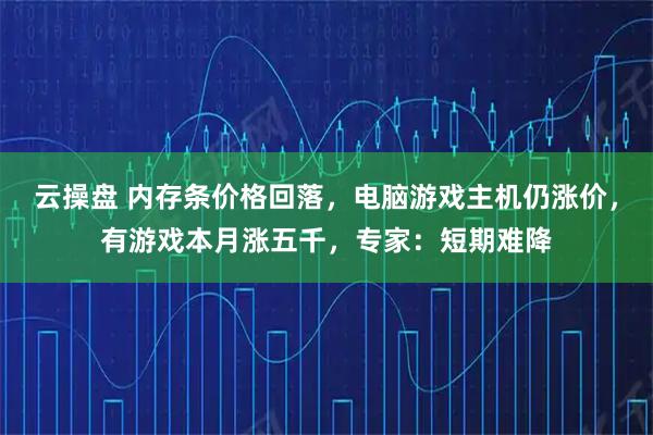 云操盘 内存条价格回落，电脑游戏主机仍涨价，有游戏本月涨五千，专家：短期难降