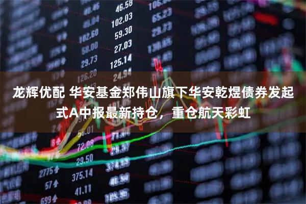 龙辉优配 华安基金郑伟山旗下华安乾煜债券发起式A中报最新持仓，重仓航天彩虹