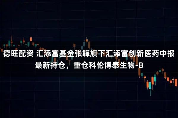 德旺配资 汇添富基金张韡旗下汇添富创新医药中报最新持仓，重仓科伦博泰生物-B