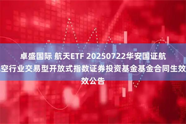 卓盛国际 航天ETF 20250722华安国证航天航空行业交易型开放式指数证券投资基金基金合同生效公告