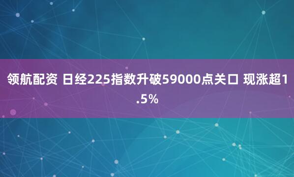 领航配资 日经225指数升破59000点关口 现涨超1.5%