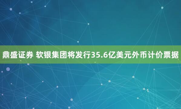 鼎盛证券 软银集团将发行35.6亿美元外币计价票据