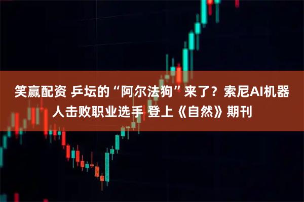 笑赢配资 乒坛的“阿尔法狗”来了？索尼AI机器人击败职业选手 登上《自然》期刊