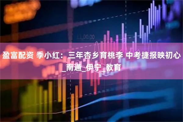 盈富配资 季小红：三年杏乡育桃李 中考捷报映初心_南通_伊宁_教育
