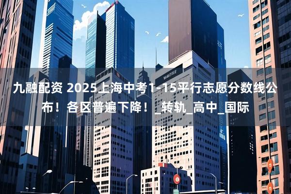 九融配资 2025上海中考1-15平行志愿分数线公布！各区普遍下降！_转轨_高中_国际