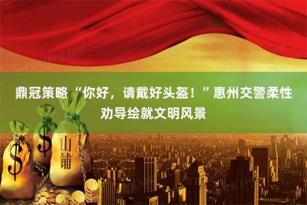 鼎冠策略 “你好，请戴好头盔！”惠州交警柔性劝导绘就文明风景