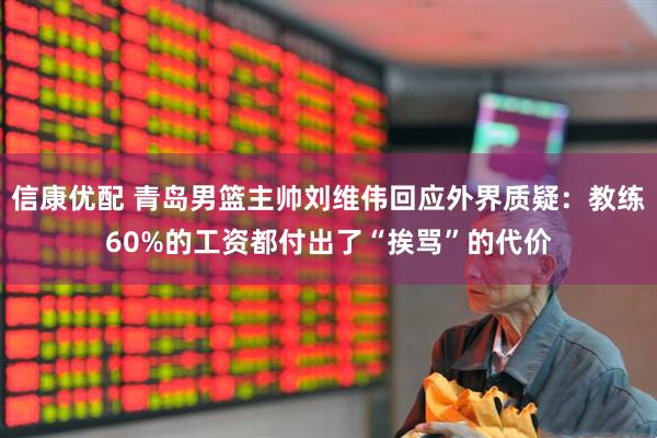 信康优配 青岛男篮主帅刘维伟回应外界质疑：教练60%的工资都付出了“挨骂”的代价