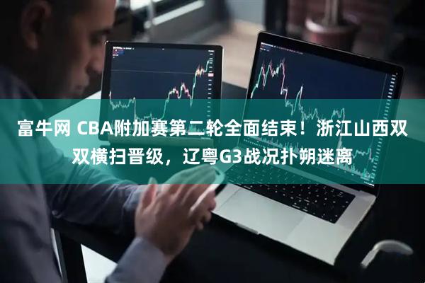 富牛网 CBA附加赛第二轮全面结束！浙江山西双双横扫晋级，辽粤G3战况扑朔迷离