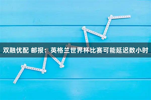 双融优配 邮报：英格兰世界杯比赛可能延迟数小时