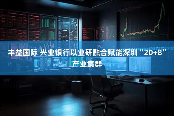 丰益国际 兴业银行以业研融合赋能深圳“20+8”产业集群
